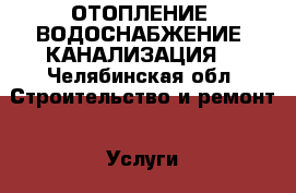 ОТОПЛЕНИЕ, ВОДОСНАБЖЕНИЕ, КАНАЛИЗАЦИЯ  - Челябинская обл. Строительство и ремонт » Услуги   